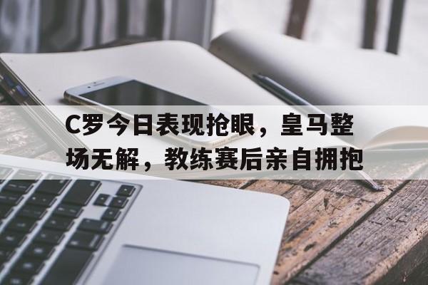 C罗今日表现抢眼，皇马整场无解，教练赛后亲自拥抱
